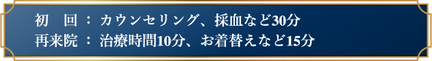 初回：カウンセリング、採血など30分　再来院：治療時間10分、お着替えなど15分