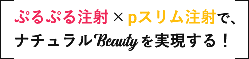 「ぷるぷる注射」✕「pスリム注射」で、ナチュラルBeautyを実現する！