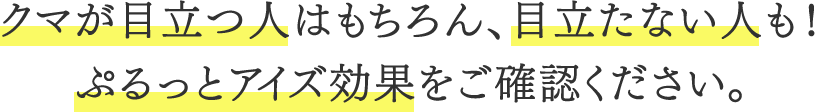 クマが目立つ人はもちろん、目立たない人も！ぷるっとアイズ効果をご確認ください。