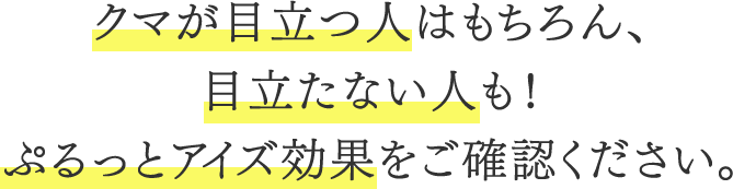 クマが目立つ人はもちろん、目立たない人も！ぷるっとアイズ効果をご確認ください。